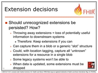 © 2016 HL7 ® Int’l. Licensed under Creative Commons. HL7, Health Level Seven, FHIR & flame logo are registered trademarks of Health Level Seven International. Reg. U.S. TM Office.
®
Extension decisions
 Should unrecognized extensions be
persisted? How?
 Throwing away extensions = loss of potentially useful
information to downstream systems
 Therefore: Keep extensions if you can
 Can capture them in a blob or a generic “slot” structure
 Could, with location tagging, capture all “unknown”
extensions for a resource in a single blob
 Some legacy systems won’t be able to
 When data is updated, some extensions must be
dropped
45
 