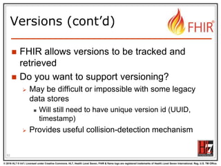 © 2016 HL7 ® Int’l. Licensed under Creative Commons. HL7, Health Level Seven, FHIR & flame logo are registered trademarks of Health Level Seven International. Reg. U.S. TM Office.
®
Versions (cont’d)
 FHIR allows versions to be tracked and
retrieved
 Do you want to support versioning?
 May be difficult or impossible with some legacy
data stores
 Will still need to have unique version id (UUID,
timestamp)
 Provides useful collision-detection mechanism
52
 