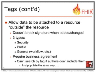 © 2016 HL7 ® Int’l. Licensed under Creative Commons. HL7, Health Level Seven, FHIR & flame logo are registered trademarks of Health Level Seven International. Reg. U.S. TM Office.
®
Tags (cont’d)
 Allow data to be attached to a resource
“outside” the resource
 Doesn’t break signature when added/changed
 3 types:
 Security
 Profile
 General (workflow, etc.)
 Require business agreement
 Can’t search by tag if authors don’t include them
• And populate the same way . . .
55
 