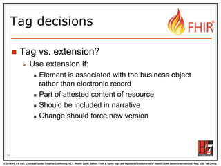 © 2016 HL7 ® Int’l. Licensed under Creative Commons. HL7, Health Level Seven, FHIR & flame logo are registered trademarks of Health Level Seven International. Reg. U.S. TM Office.
®
Tag decisions
 Tag vs. extension?
 Use extension if:
 Element is associated with the business object
rather than electronic record
 Part of attested content of resource
 Should be included in narrative
 Change should force new version
56
 