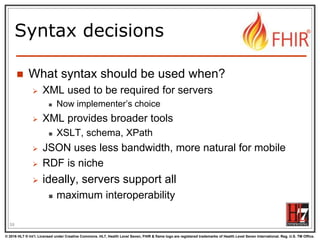 © 2016 HL7 ® Int’l. Licensed under Creative Commons. HL7, Health Level Seven, FHIR & flame logo are registered trademarks of Health Level Seven International. Reg. U.S. TM Office.
®
Syntax decisions
 What syntax should be used when?
 XML used to be required for servers
 Now implementer’s choice
 XML provides broader tools
 XSLT, schema, XPath
 JSON uses less bandwidth, more natural for mobile
 RDF is niche
 ideally, servers support all
 maximum interoperability
59
 