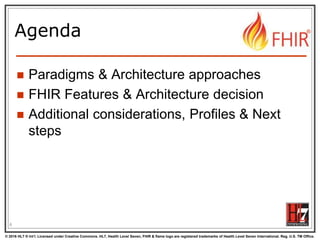 © 2016 HL7 ® Int’l. Licensed under Creative Commons. HL7, Health Level Seven, FHIR & flame logo are registered trademarks of Health Level Seven International. Reg. U.S. TM Office.
®
Agenda
 Paradigms & Architecture approaches
 FHIR Features & Architecture decision
 Additional considerations, Profiles & Next
steps
6
 