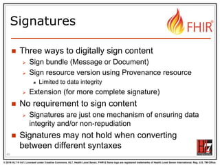 © 2016 HL7 ® Int’l. Licensed under Creative Commons. HL7, Health Level Seven, FHIR & flame logo are registered trademarks of Health Level Seven International. Reg. U.S. TM Office.
®
Signatures
 Three ways to digitally sign content
 Sign bundle (Message or Document)
 Sign resource version using Provenance resource
 Limited to data integrity
 Extension (for more complete signature)
 No requirement to sign content
 Signatures are just one mechanism of ensuring data
integrity and/or non-repudiation
 Signatures may not hold when converting
between different syntaxes
60
 