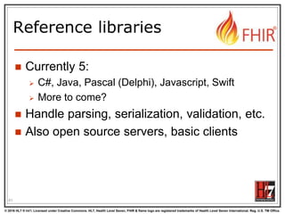 © 2016 HL7 ® Int’l. Licensed under Creative Commons. HL7, Health Level Seven, FHIR & flame logo are registered trademarks of Health Level Seven International. Reg. U.S. TM Office.
®
Reference libraries
 Currently 5:
 C#, Java, Pascal (Delphi), Javascript, Swift
 More to come?
 Handle parsing, serialization, validation, etc.
 Also open source servers, basic clients
61
 