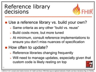 © 2016 HL7 ® Int’l. Licensed under Creative Commons. HL7, Health Level Seven, FHIR & flame logo are registered trademarks of Health Level Seven International. Reg. U.S. TM Office.
®
Reference library
decisions
 Use a reference library vs. build your own?
 Same criteria as any other “build vs. reuse”
 Build costs more, but more tuned
 At minimum, consult reference implementations to
ensure you don’t miss nuances of specification
 How often to update?
 Reference libraries changing frequently
 Will need to manage updates, especially given that
custom code is likely resting on top
62
 