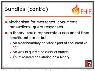 © 2016 HL7 ® Int’l. Licensed under Creative Commons. HL7, Health Level Seven, FHIR & flame logo are registered trademarks of Health Level Seven International. Reg. U.S. TM Office.
®
Bundles (cont’d)
 Mechanism for messages, documents,
transactions, query responses
 In theory, could regenerate a document from
constituent parts, but:
 No clear boundary on what’s part of document vs.
not
 No way to guarantee order of entries
 Thus: recommend storing as a binary
66
 