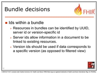 © 2016 HL7 ® Int’l. Licensed under Creative Commons. HL7, Health Level Seven, FHIR & flame logo are registered trademarks of Health Level Seven International. Reg. U.S. TM Office.
®
Bundle decisions
 Ids within a bundle
 Resources in bundles can be identified by UUID,
server id or version-specific id
 Server ids allow information in a document to be
linked to existing resources.
 Version ids should be used if data corresponds to
a specific version (as opposed to filtered view)
67
 