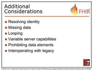 © 2016 HL7 ® Int’l. Licensed under Creative Commons. HL7, Health Level Seven, FHIR & flame logo are registered trademarks of Health Level Seven International. Reg. U.S. TM Office.
®
Additional
Considerations
 Resolving identity
 Missing data
 Looping
 Variable server capabilities
 Prohibiting data elements
 Interoperating with legacy
 