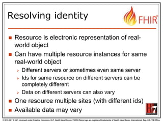 © 2016 HL7 ® Int’l. Licensed under Creative Commons. HL7, Health Level Seven, FHIR & flame logo are registered trademarks of Health Level Seven International. Reg. U.S. TM Office.
®
Resolving identity
 Resource is electronic representation of real-
world object
 Can have multiple resource instances for same
real-world object
 Different servers or sometimes even same server
 Ids for same resource on different servers can be
completely different
 Data on different servers can also vary
 One resource multiple sites (with different ids)
 Available data may vary
 
