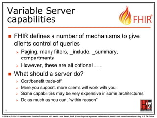 © 2016 HL7 ® Int’l. Licensed under Creative Commons. HL7, Health Level Seven, FHIR & flame logo are registered trademarks of Health Level Seven International. Reg. U.S. TM Office.
®
Variable Server
capabilities
 FHIR defines a number of mechanisms to give
clients control of queries
 Paging, many filters, _include, _summary,
compartments
 However, these are all optional . . .
 What should a server do?
 Cost/benefit trade-off
 More you support, more clients will work with you
 Some capabilities may be very expensive in some architectures
 Do as much as you can, “within reason”
76
 