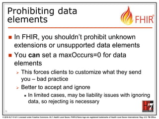 © 2016 HL7 ® Int’l. Licensed under Creative Commons. HL7, Health Level Seven, FHIR & flame logo are registered trademarks of Health Level Seven International. Reg. U.S. TM Office.
®
Prohibiting data
elements
 In FHIR, you shouldn’t prohibit unknown
extensions or unsupported data elements
 You can set a maxOccurs=0 for data
elements
 This forces clients to customize what they send
you – bad practice
 Better to accept and ignore
 In limited cases, may be liability issues with ignoring
data, so rejecting is necessary
78
 