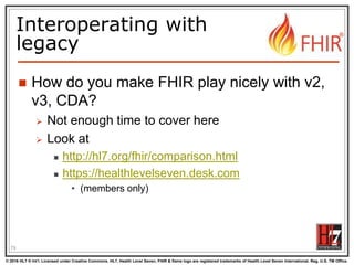 © 2016 HL7 ® Int’l. Licensed under Creative Commons. HL7, Health Level Seven, FHIR & flame logo are registered trademarks of Health Level Seven International. Reg. U.S. TM Office.
®
Interoperating with
legacy
 How do you make FHIR play nicely with v2,
v3, CDA?
 Not enough time to cover here
 Look at
 http://hl7.org/fhir/comparison.html
 https://healthlevelseven.desk.com
• (members only)
79
 