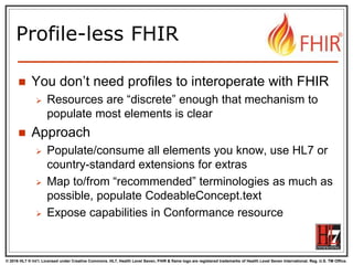 © 2016 HL7 ® Int’l. Licensed under Creative Commons. HL7, Health Level Seven, FHIR & flame logo are registered trademarks of Health Level Seven International. Reg. U.S. TM Office.
®
Profile-less FHIR
 You don’t need profiles to interoperate with FHIR
 Resources are “discrete” enough that mechanism to
populate most elements is clear
 Approach
 Populate/consume all elements you know, use HL7 or
country-standard extensions for extras
 Map to/from “recommended” terminologies as much as
possible, populate CodeableConcept.text
 Expose capabilities in Conformance resource
 