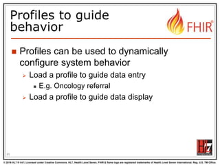 © 2016 HL7 ® Int’l. Licensed under Creative Commons. HL7, Health Level Seven, FHIR & flame logo are registered trademarks of Health Level Seven International. Reg. U.S. TM Office.
®
Profiles to guide
behavior
 Profiles can be used to dynamically
configure system behavior
 Load a profile to guide data entry
 E.g. Oncology referral
 Load a profile to guide data display
85
 