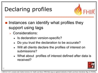 © 2016 HL7 ® Int’l. Licensed under Creative Commons. HL7, Health Level Seven, FHIR & flame logo are registered trademarks of Health Level Seven International. Reg. U.S. TM Office.
®
Declaring profiles
 Instances can identify what profiles they
support using tags
 Considerations:
 Is declaration version-specific?
 Do you trust the declaration to be accurate?
 Will all clients declare the profiles of interest on
submissions?
 What about profiles of interest defined after data is
received?
87
 