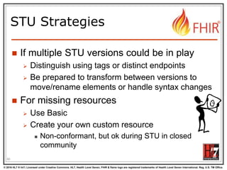 © 2016 HL7 ® Int’l. Licensed under Creative Commons. HL7, Health Level Seven, FHIR & flame logo are registered trademarks of Health Level Seven International. Reg. U.S. TM Office.
®
STU Strategies
 If multiple STU versions could be in play
 Distinguish using tags or distinct endpoints
 Be prepared to transform between versions to
move/rename elements or handle syntax changes
 For missing resources
 Use Basic
 Create your own custom resource
 Non-conformant, but ok during STU in closed
community
90
 