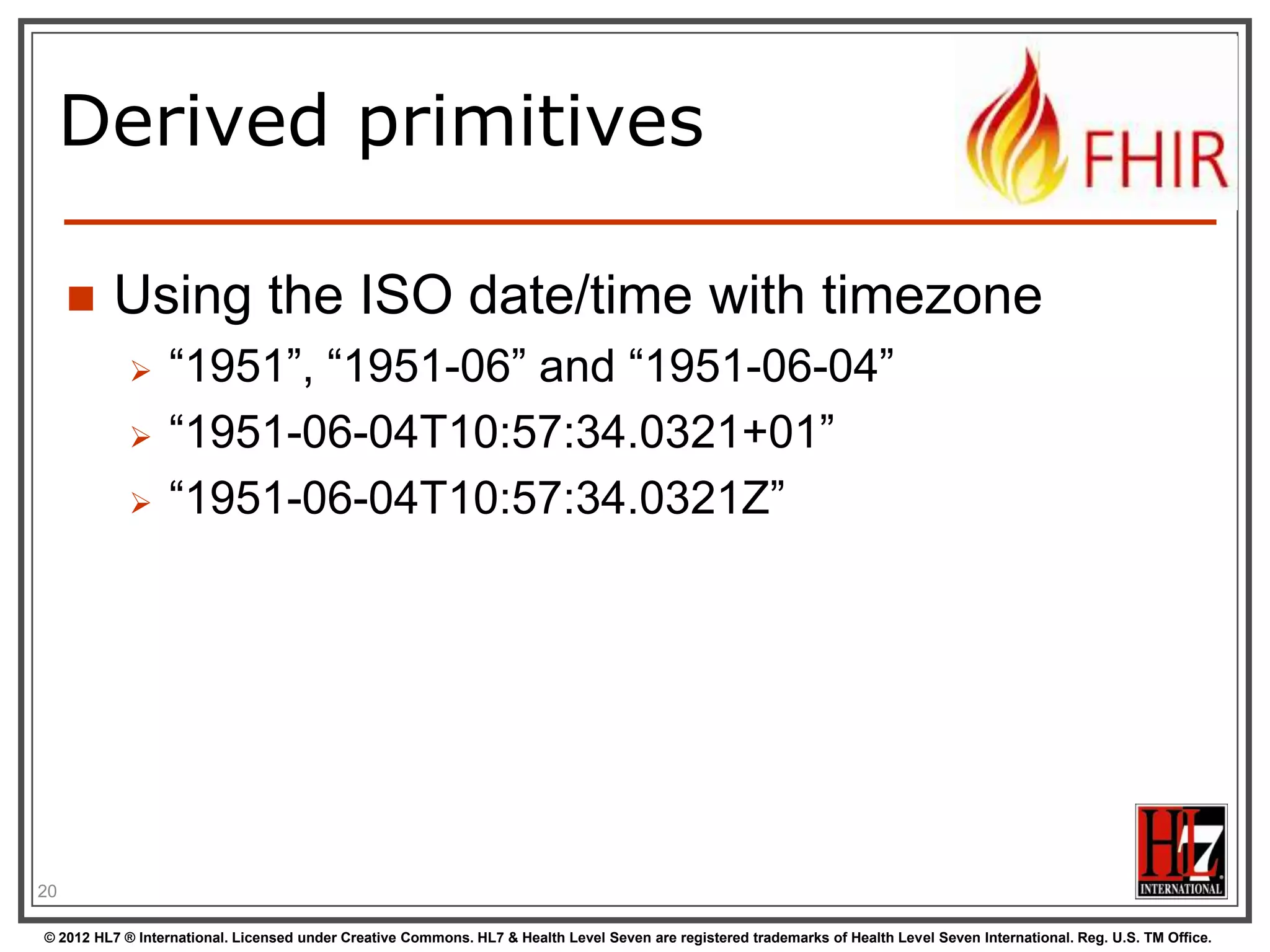 Start at the bottom:
Primitives
boolean
integer
decimal

xs:decimal

base64Binary

xs:base64Binary

instant

xs:dateTime

string

xs:string

Values can be either true or false
A signed 32-bit integer
A rational number. A true decimal, with
inbuilt precision (e.g. Java BigDecimal)
A stream of bytes, base64 encoded
An instant in time - known at least to the
second and always includes a
timezone.
A sequence of Unicode characters.

uri

xs:anyURI

A Uniform Resource Identifier Reference.

date

union of xs:date,
xs:gYearMonth,
xs:gYear

A date, or partial date as used in
human communication. No time zone.

dateTime
20

xs:boolean
xs:int

union of xs:dateTime, A date, date-time or partial date as used
xs:date,
in human communication. If hours and
xs:gYearMonth,
minutes are specified, a time zone must
xs:gYear
be populated.

© 2012 HL7 ® International. Licensed under Creative Commons. HL7 & Health Level Seven are registered trademarks of Health Level Seven International. Reg. U.S. TM Office.

 