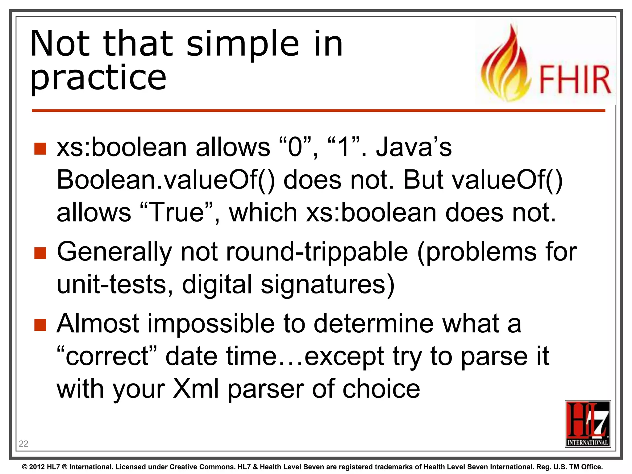 Derived primitives


Based on uri(!): OID and UUID





urn:oid:1.2.3.4.5
urn:uuid:a5afddf4-e880-459b-876e-e4591b0acc11

Based on string:




code (string of characters, may contain single
spaces) - “4548-4”, “active”, “not known”
id ([a-z0-9-.]{1,36})

22
© 2012 HL7 ® International. Licensed under Creative Commons. HL7 & Health Level Seven are registered trademarks of Health Level Seven International. Reg. U.S. TM Office.

 