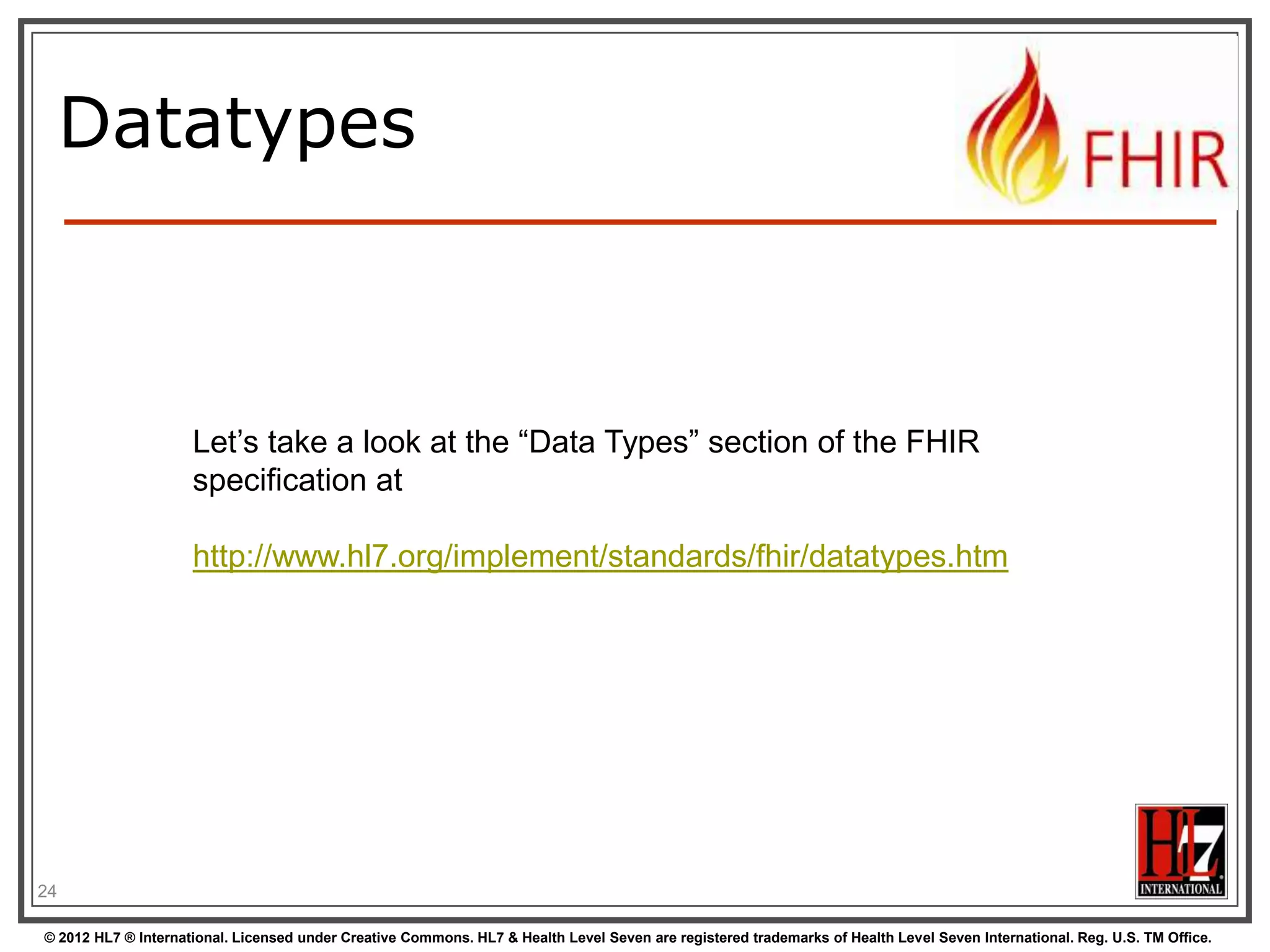 Datatypes

Let‟s take a look at the “Data Types” section of the FHIR
specification at

http://www.hl7.org/implement/standards/fhir/datatypes.htm

24
© 2012 HL7 ® International. Licensed under Creative Commons. HL7 & Health Level Seven are registered trademarks of Health Level Seven International. Reg. U.S. TM Office.

 