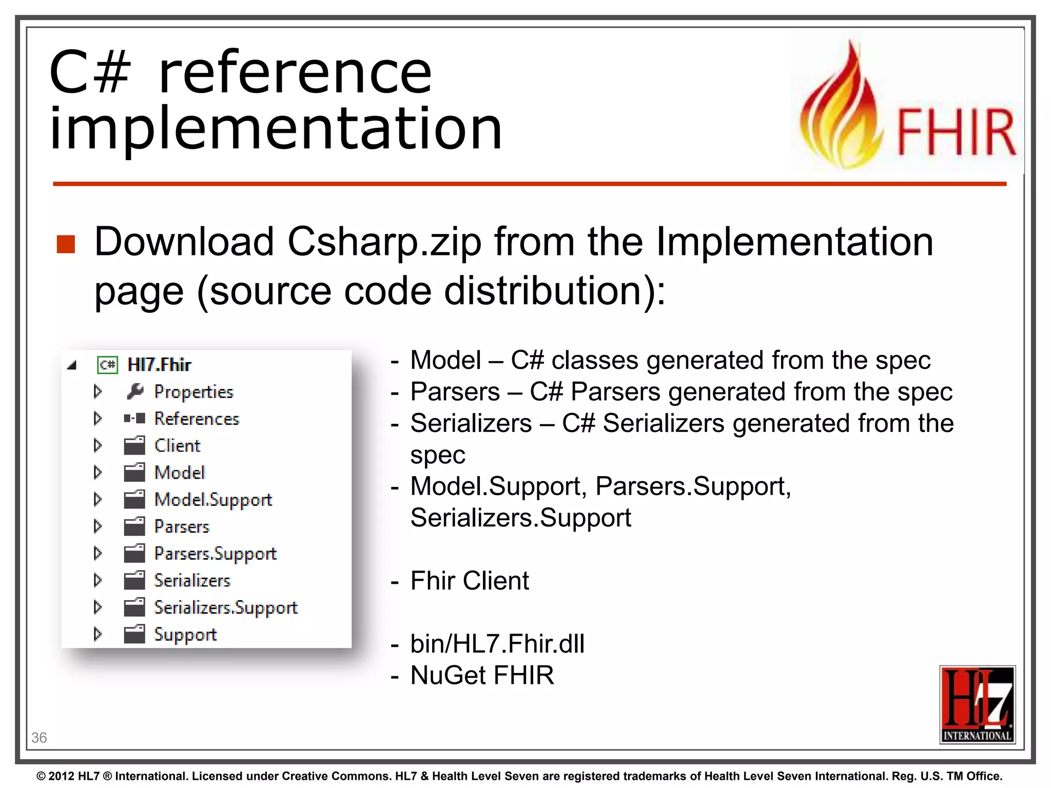The FHIR datamodel
(simplified!)
Composite
Datatypes
(HumanName,
Quantity, Period,
Address, Identifier )

Narrative

Resources
Extensions

Elements

Constrained
Types
(Quantity:
Distance, Count,
Duration, Money)

use
use

Extensions
use

Primitives
(integer, boolean,
string, instant)

Derived
Primitives
(oid, uuid,
code, id)

36
© 2012 HL7 ® International. Licensed under Creative Commons. HL7 & Health Level Seven are registered trademarks of Health Level Seven International. Reg. U.S. TM Office.

 
