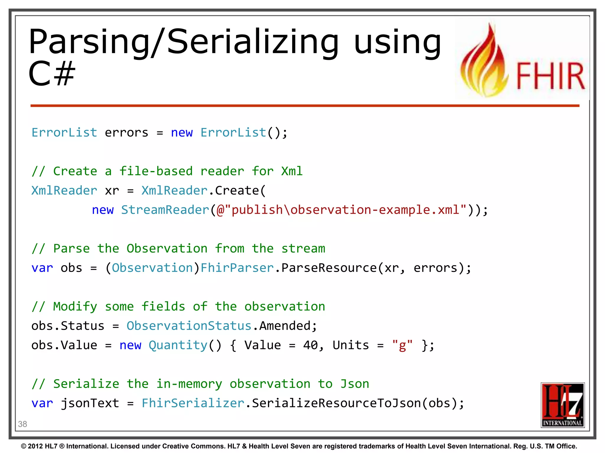 Reference
implementations
-

Contents
-

Model – classes generated from the spec
Parsers – Parsers generated from the spec
Serializers – Serializers generated from the spec
FhirClient
Validation (currently Java only)

Java – Everything on the downloads page
- .NET – NuGet “FHIR”, or GitHub “fhir-net-api”
-

38
© 2012 HL7 ® International. Licensed under Creative Commons. HL7 & Health Level Seven are registered trademarks of Health Level Seven International. Reg. U.S. TM Office.

 