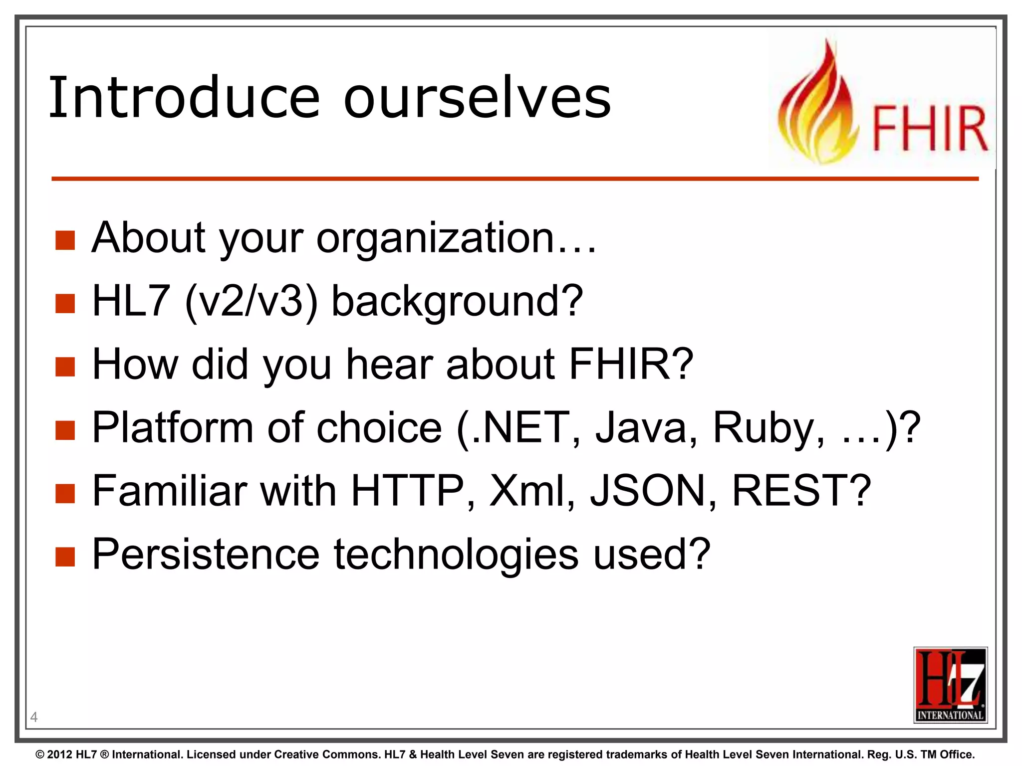 Introduce ourselves







About your organization…
HL7 (v2/v3) background?
How did you hear about FHIR?
Platform of choice (.NET, Java, Ruby, …)?
Familiar with HTTP, Xml, JSON, REST?
Persistence technologies used?

4
© 2012 HL7 ® International. Licensed under Creative Commons. HL7 & Health Level Seven are registered trademarks of Health Level Seven International. Reg. U.S. TM Office.

 