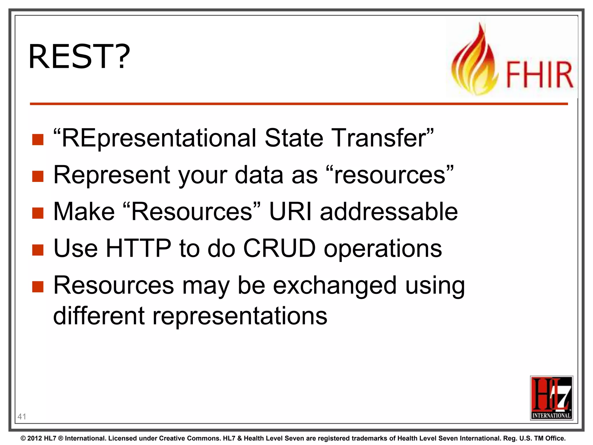 How FHIR uses RESTful principles to communicate Resources

REST SERVICE INTERFACE

© 2012 HL7 ® International. Licensed under Creative Commons. HL7 & Health Level Seven are registered trademarks of Health Level Seven International. Reg. U.S. TM Office.

 
