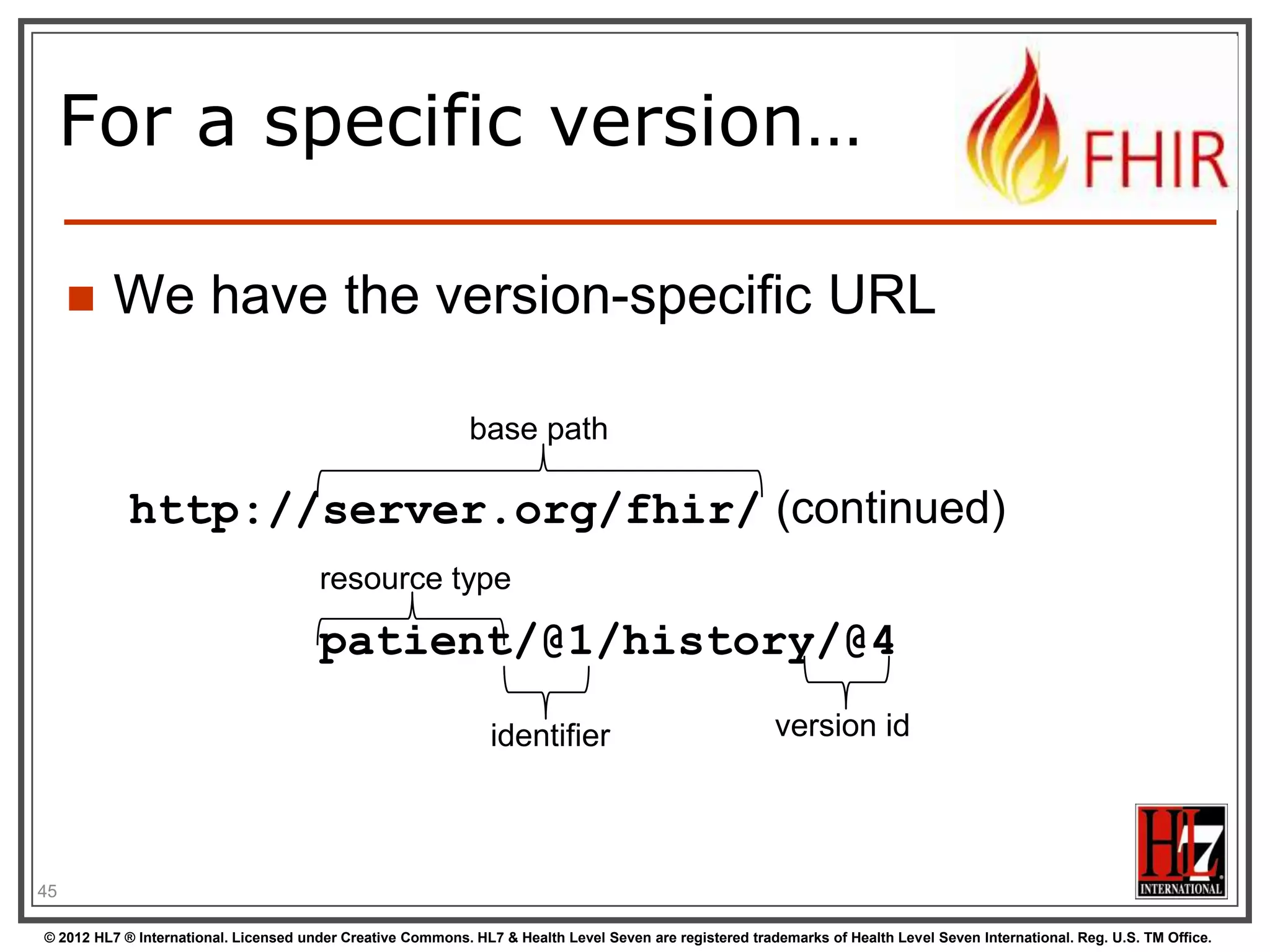 A Resource‟s REST
identity


In fact: an URL


resource type

http://server.org/fhir/Patient/1
endpoint

identifier

Note: This URL resolves to the current version of a resource

45
© 2012 HL7 ® International. Licensed under Creative Commons. HL7 & Health Level Seven are registered trademarks of Health Level Seven International. Reg. U.S. TM Office.

 