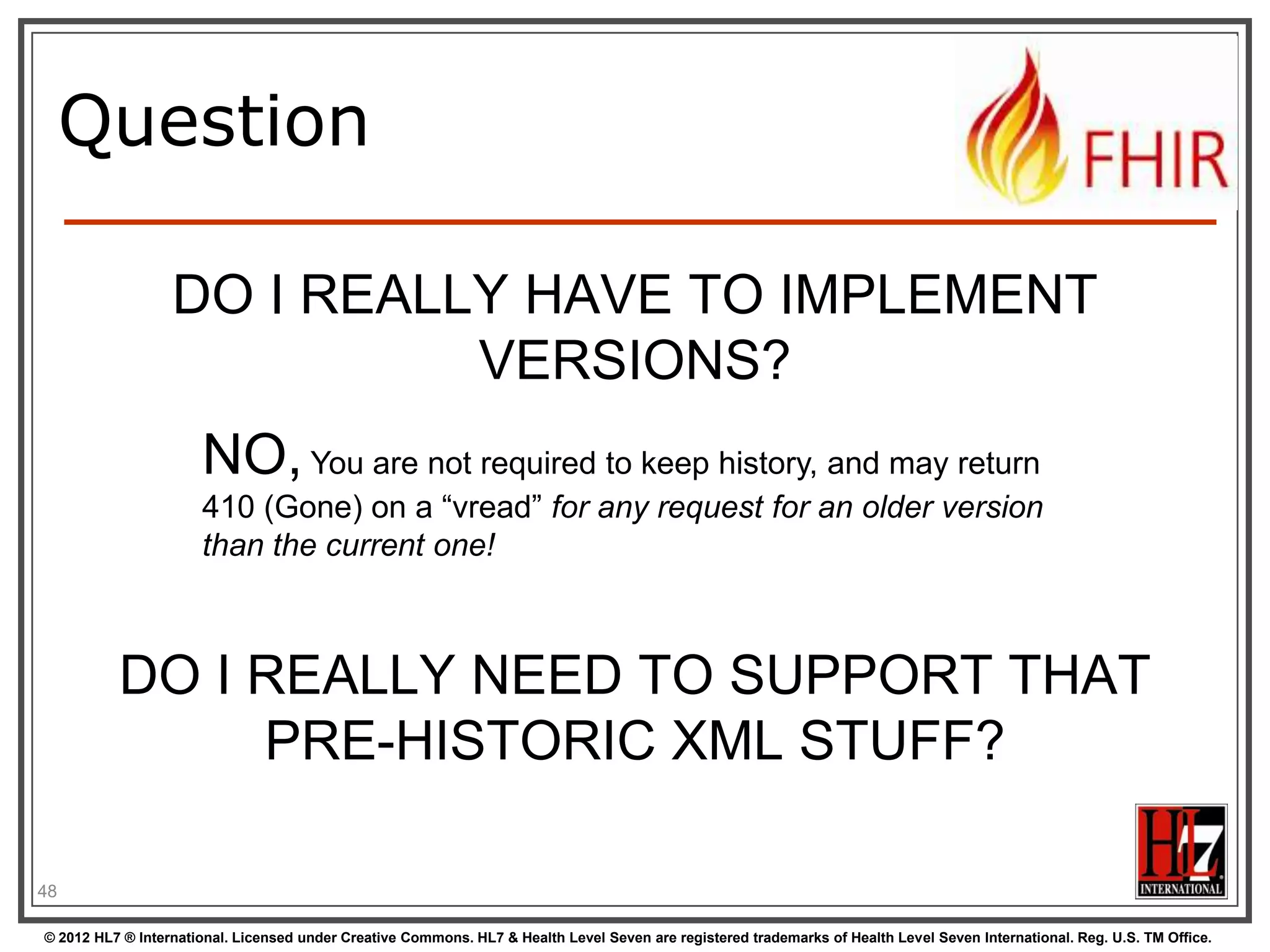 Support for versions
/server.org/fhir/Patient/33/_history/12

33, v12 – 2012-12-04
33, v13 – 2012-12-05

33, v14 – 2012-12-08
33, v15

– 2012-12-09

/server.org/fhir/Patient/33/_history/13
/server.org/fhir/Patient/33/_history/14

/server.org/fhir/Patient/33/_history/15

/server.org/fhir/Patient/33
48
© 2012 HL7 ® International. Licensed under Creative Commons. HL7 & Health Level Seven are registered trademarks of Health Level Seven International. Reg. U.S. TM Office.

 