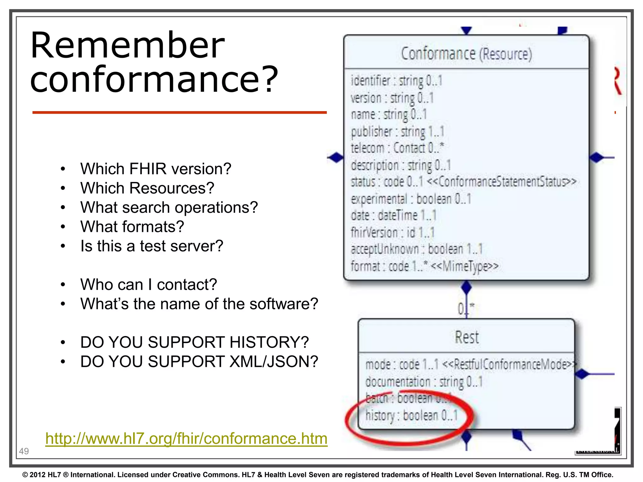 REST “representations”
GET /fhir/Patient/1?_format=json HTTP/1.1
HTTP/1.1 200 OK
Content-Type: application/json+fhir;charset=utf-8
Content-Length: 787

GET /fhir/Patient/1 HTTP/1.1

Accept: application/json+fhir
HTTP/1.1 200 OK
Content-Type: application/json+fhir;charset=utf-8
Content-Length: 787
49
© 2012 HL7 ® International. Licensed under Creative Commons. HL7 & Health Level Seven are registered trademarks of Health Level Seven International. Reg. U.S. TM Office.

 
