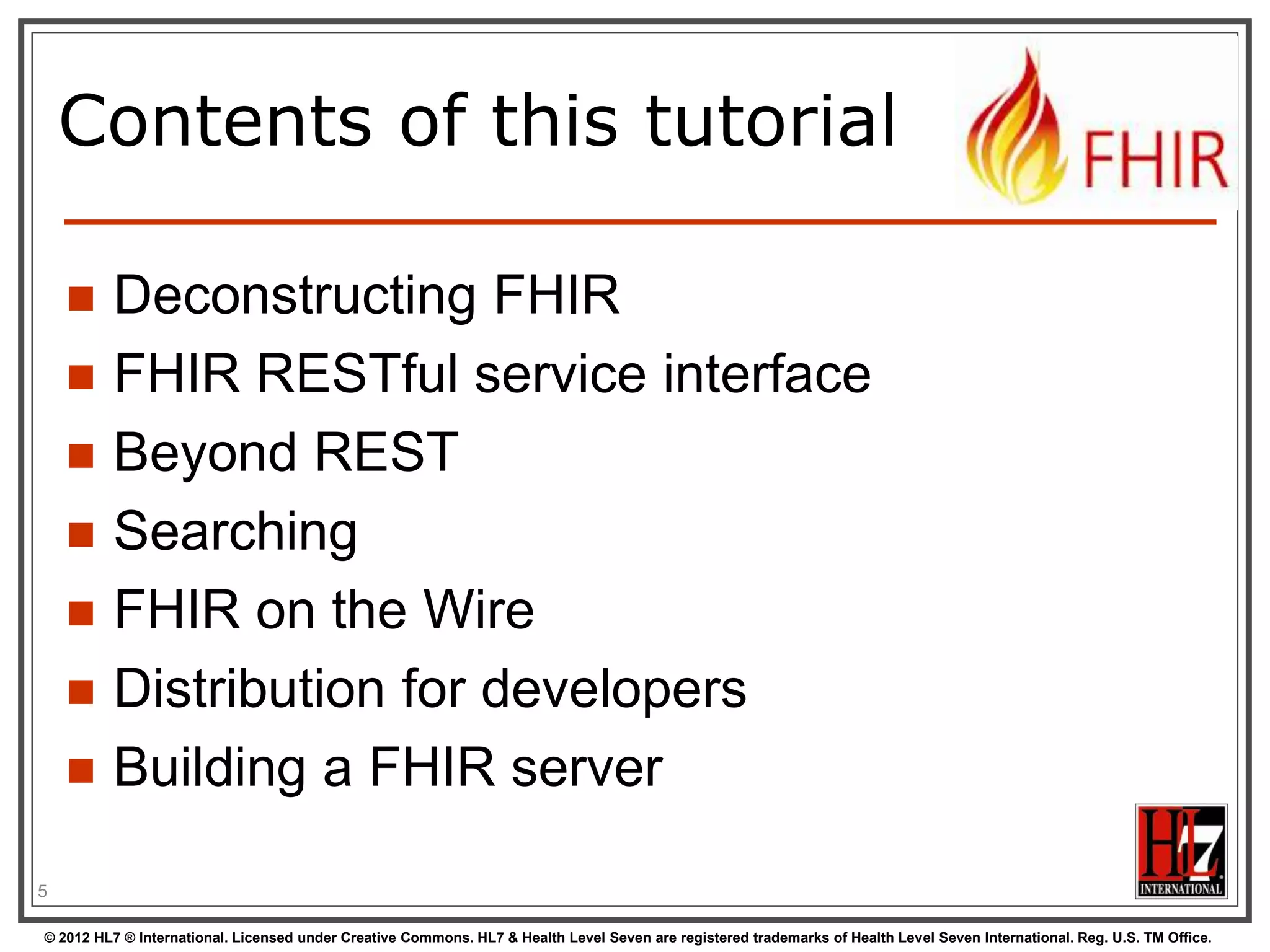 Contents of this tutorial









Deconstructing FHIR
FHIR RESTful service interface
Beyond REST
Searching
FHIR on the Wire
Distribution for developers
Building a FHIR server

5
© 2012 HL7 ® International. Licensed under Creative Commons. HL7 & Health Level Seven are registered trademarks of Health Level Seven International. Reg. U.S. TM Office.

 