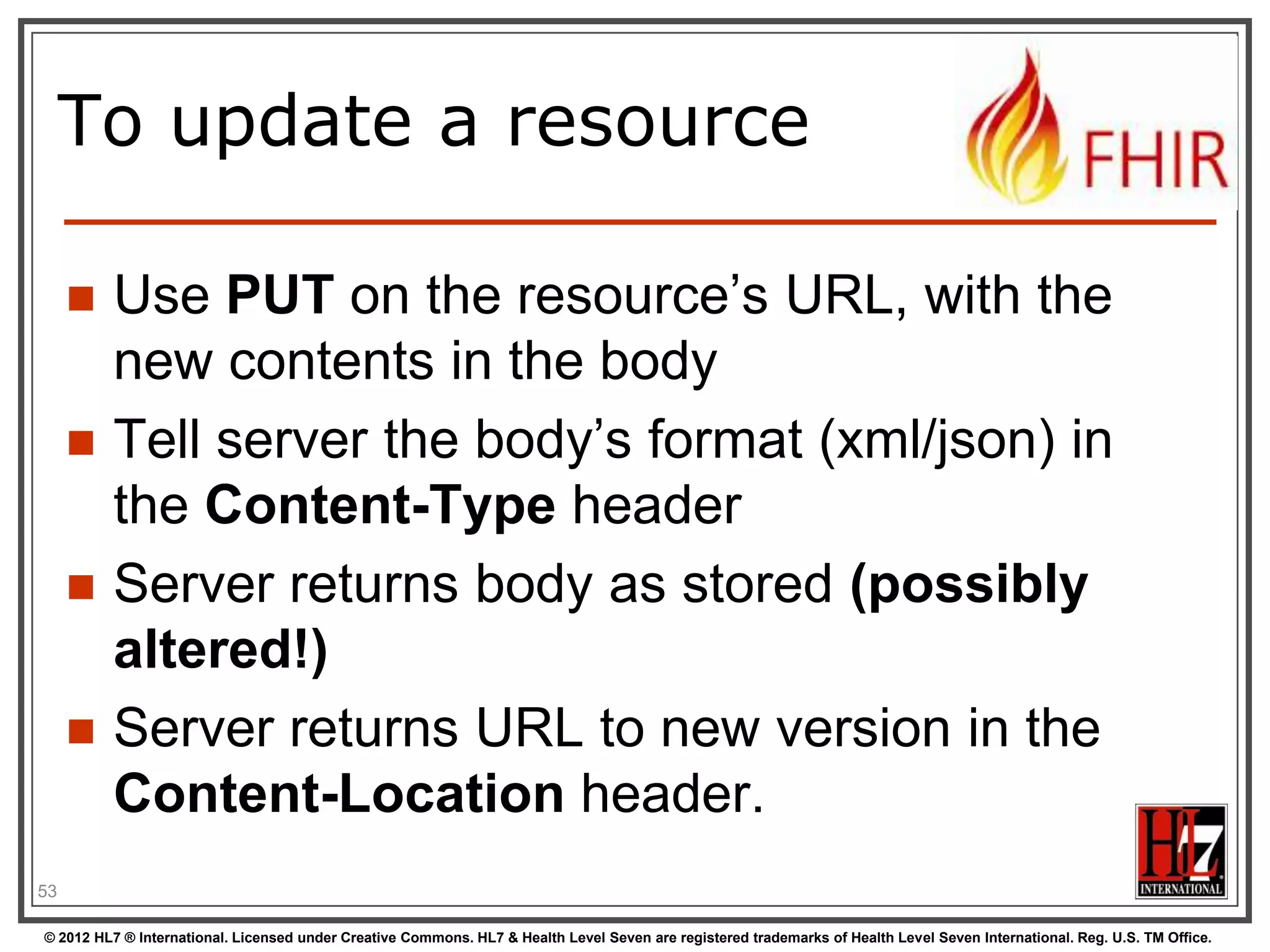 Mapping (meta)data to
HTTP







Resource data
Resource id
Resource version



Last update date
Tags








http body
Url
Content-Location
header
Last-Modified header
Category header

53
© 2012 HL7 ® International. Licensed under Creative Commons. HL7 & Health Level Seven are registered trademarks of Health Level Seven International. Reg. U.S. TM Office.

 