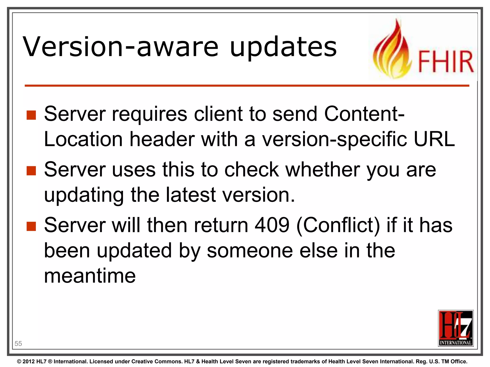 Mapping to verbs
create 2.1.10
The create interaction creates a new resource in a server assigned location. The create
interaction is performed by an HTTP POST operation as shown:
POST [service-url]/[resourcetype] (?_format=mimeType)

read 2.1.6
The read interaction accesses the current contents of a resource. The interaction is
performed by an HTTP GET operation as shown:
GET [service-url]/[resourcetype]/{id} (?_format=mimeType)

update 2.1.8
The update interaction creates a new current version for an existing resource or creates a
new resource if no resource already exists for the given id. The update interaction is
performed by an HTTP PUT operation as shown:
PUT [service-url]/[resourcetype]/{id} (?_format=mimeType)

delete 2.1.9
The delete interaction removes an existing resource. The interaction is performed by an
HTTP DELETE operation as shown:
DELETE [service-url]/[resourcetype]/{id}

© 2012 HL7 ® International. Licensed under Creative Commons. HL7 & Health Level Seven are registered trademarks of Health Level Seven International. Reg. U.S. TM Office.

 