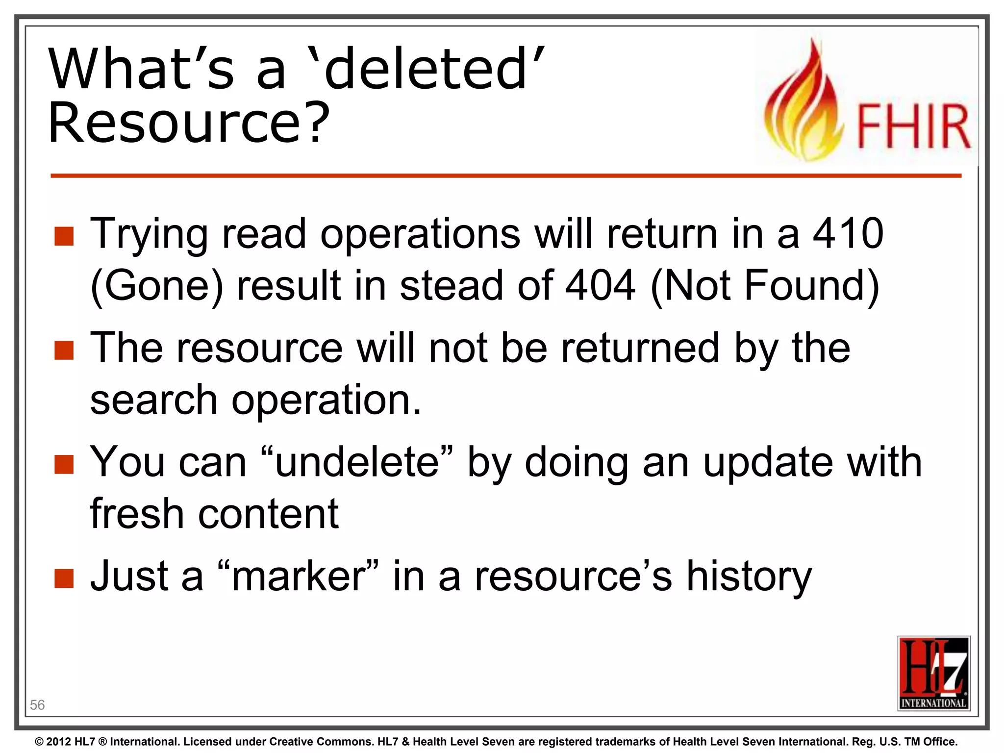 To create a resource


You POST the contents to an url which
indicates the resource type:






E.g. http://server.org/fhir/patient

Supply body‟s format in Content-Type
header
Server returns 201 (Created).
Returns only the newly assigned version id
URL in the Location header.

56
© 2012 HL7 ® International. Licensed under Creative Commons. HL7 & Health Level Seven are registered trademarks of Health Level Seven International. Reg. U.S. TM Office.

 