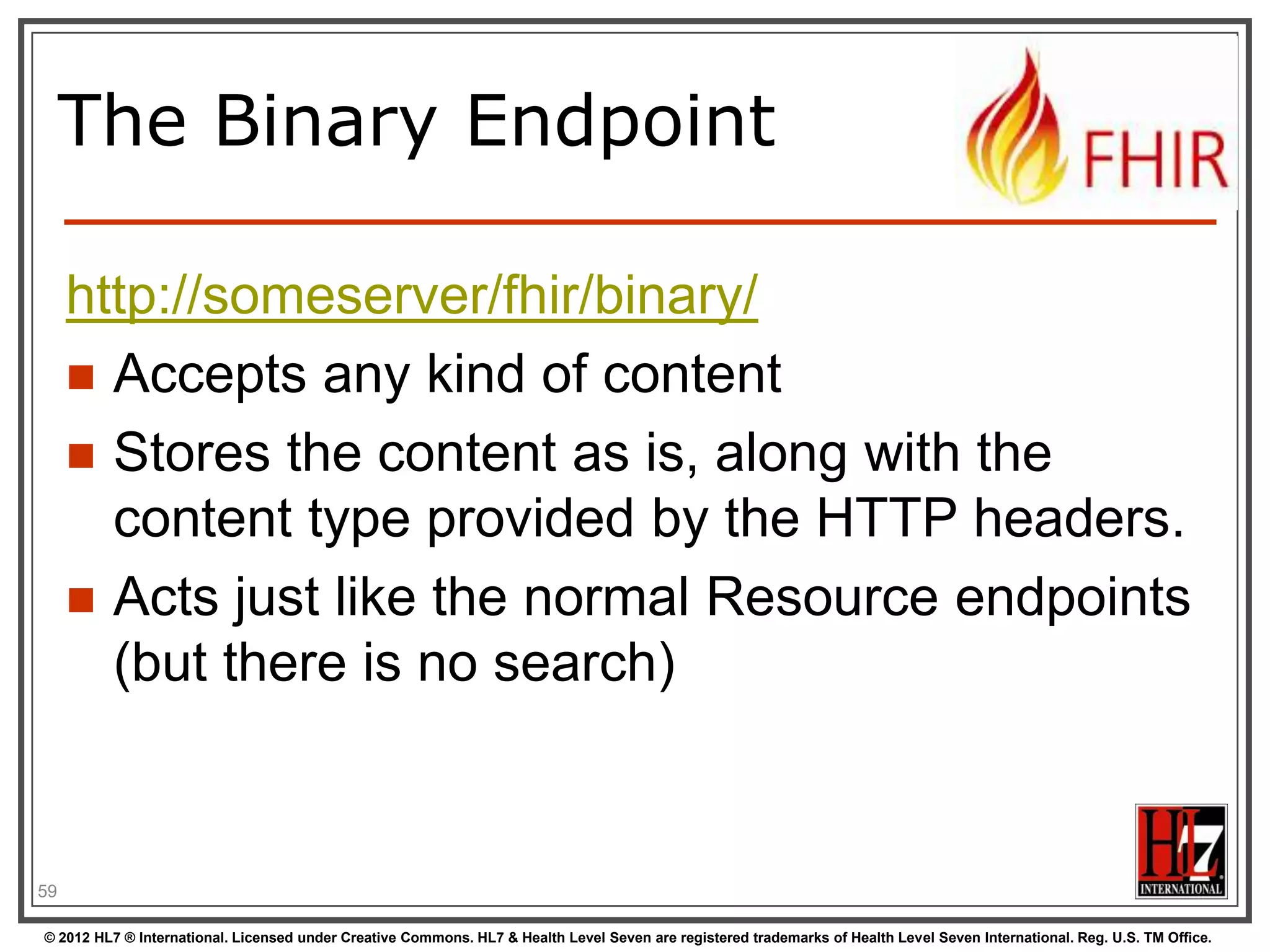 Version-aware updates




Server requires client to send ContentLocation header with a version-specific URL
Server uses this to check whether you are
updating the latest version.
Server will then return 409 (Conflict) if it has
been updated by someone else in the
meantime

59
© 2012 HL7 ® International. Licensed under Creative Commons. HL7 & Health Level Seven are registered trademarks of Health Level Seven International. Reg. U.S. TM Office.

 