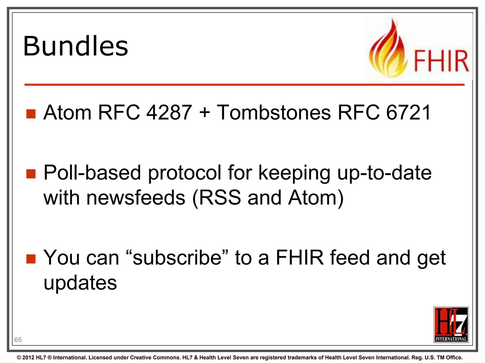 Using FHIR Client in C#
var client = new FhirClient(
new Uri("http://fhir.com/svc/fhir"));
var
var
var
var

patEntry = client.Read<Patient>("1");
pat = patEntry.Resource;
restId = patEntry.Id;
tags = patEntry.Tags;

pat.Name.Add(HumanName.ForFamily("Kramer")
.WithGiven("Ewout"));
client.Update<Patient>(patEntry);
65
© 2012 HL7 ® International. Licensed under Creative Commons. HL7 & Health Level Seven are registered trademarks of Health Level Seven International. Reg. U.S. TM Office.

 
