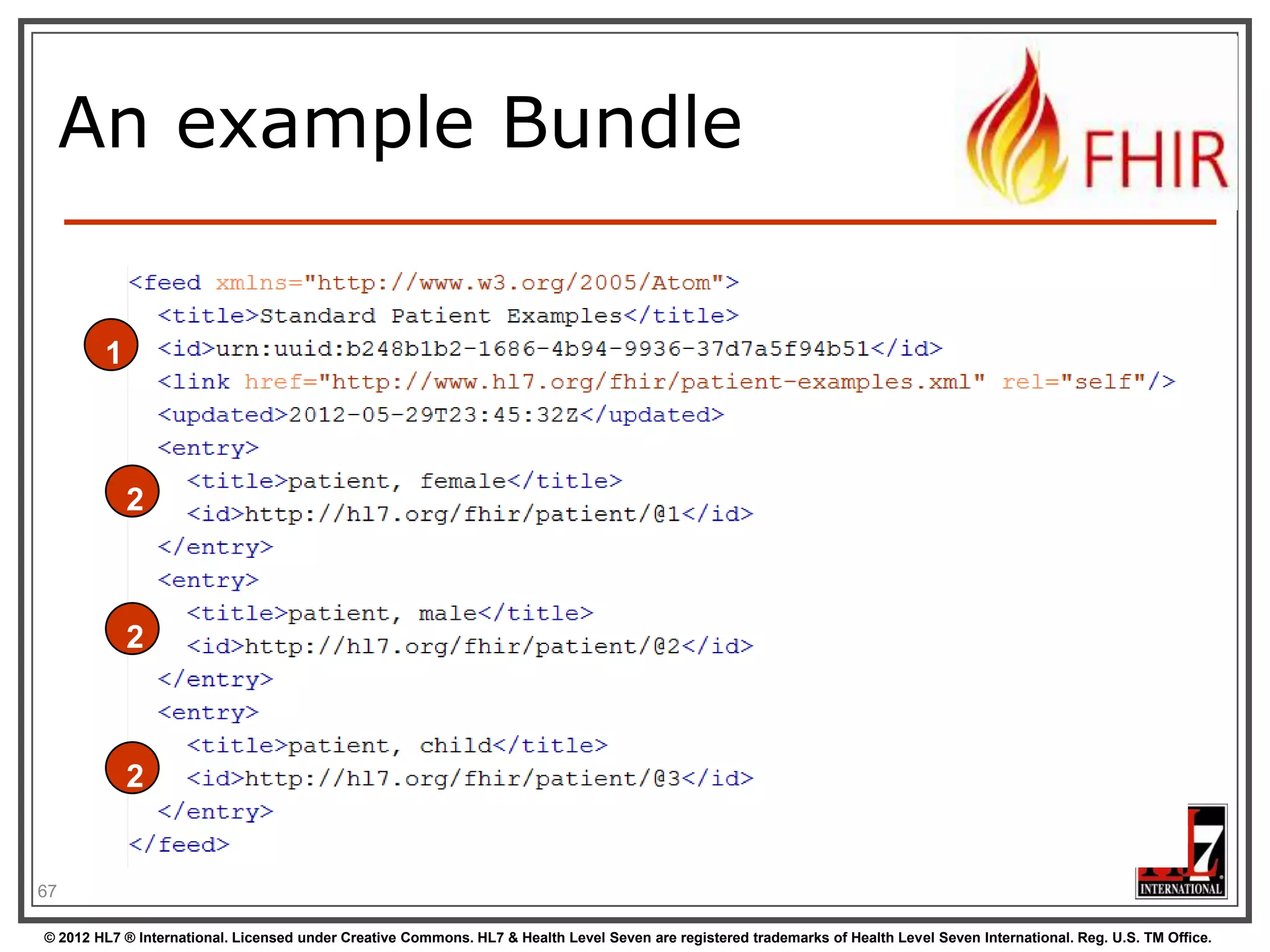 Communicating lists


We need to communicate lists of Resources








Search result
History
Documents or messages
Multiple-resource inserts (“batches”)

So, we need an industry-standard to
represent lists, and a place to put our
metadata

67
© 2012 HL7 ® International. Licensed under Creative Commons. HL7 & Health Level Seven are registered trademarks of Health Level Seven International. Reg. U.S. TM Office.

 