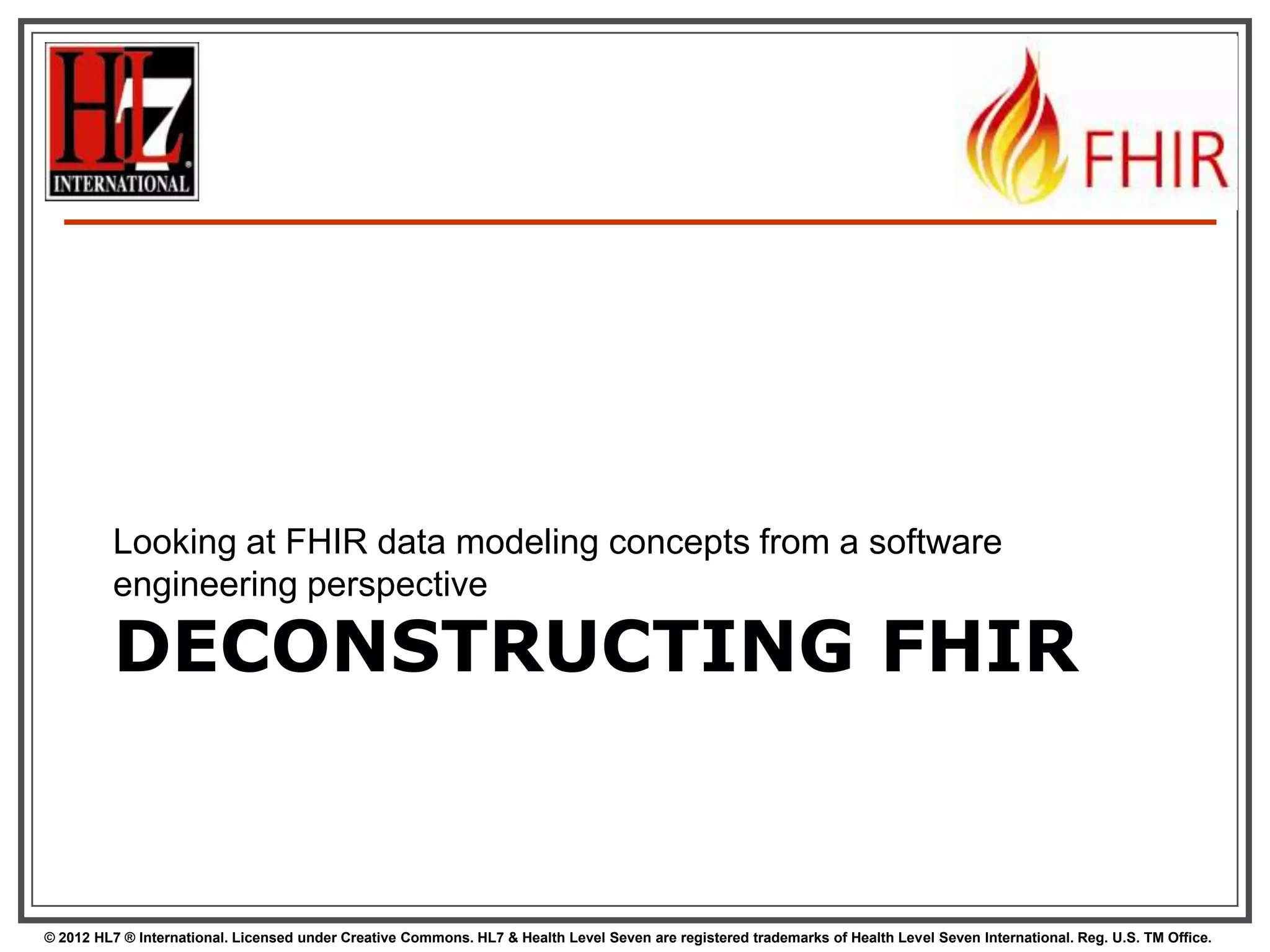 Looking at FHIR data modeling concepts from a software
engineering perspective

DECONSTRUCTING FHIR

© 2012 HL7 ® International. Licensed under Creative Commons. HL7 & Health Level Seven are registered trademarks of Health Level Seven International. Reg. U.S. TM Office.

 