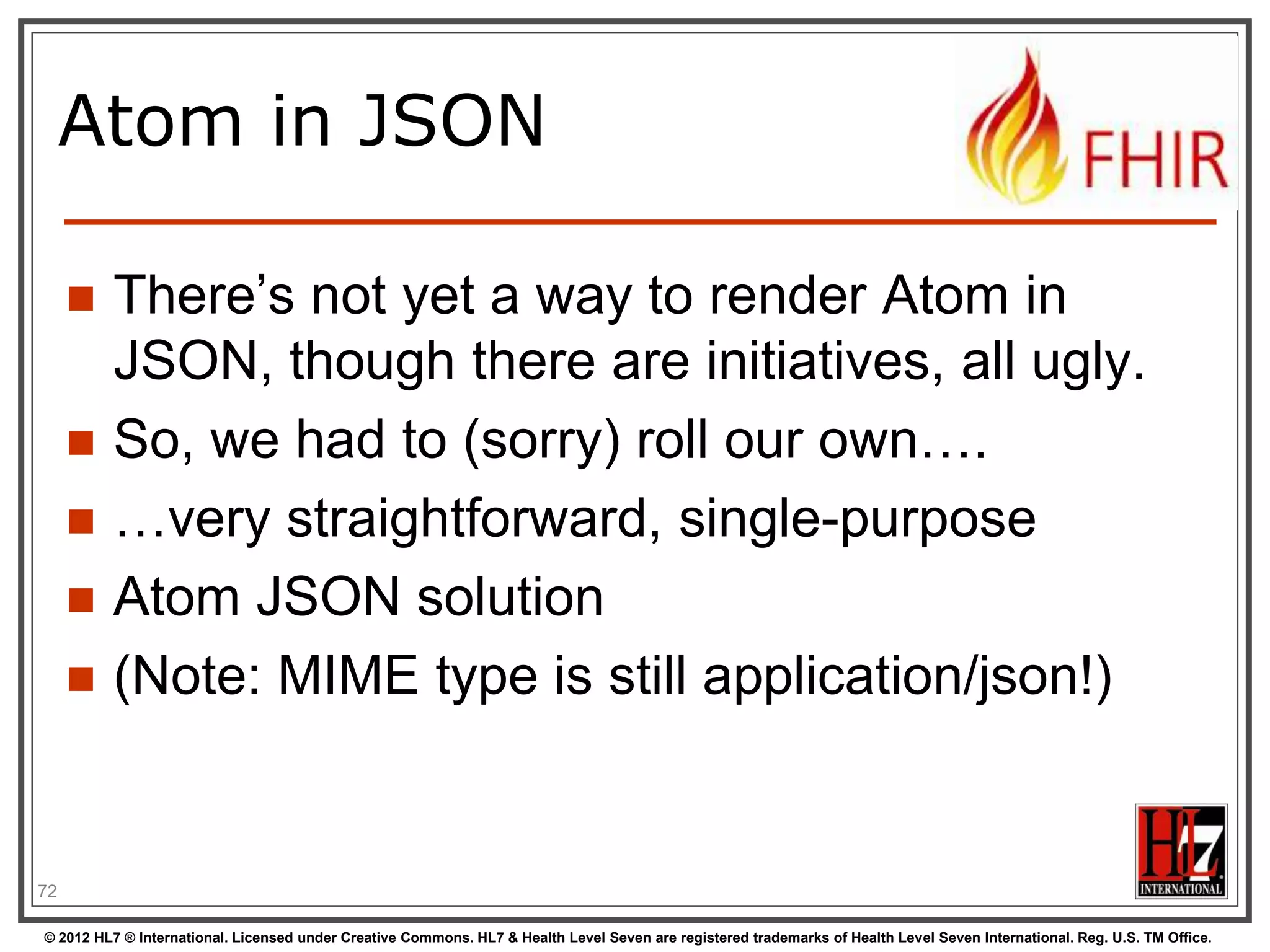 Example: Keeping in
sync


History of all resources on server




History of all patient resources on server






http://server.org/fhir/Patient/_history

History of specific patient on server




http://server.org/fhir/_history

http://server.org/fhir/Patient/1/_history

A history of all changes: updates and
deletions, ordered by newest first
Limit with _since and _count

72
© 2012 HL7 ® International. Licensed under Creative Commons. HL7 & Health Level Seven are registered trademarks of Health Level Seven International. Reg. U.S. TM Office.

 