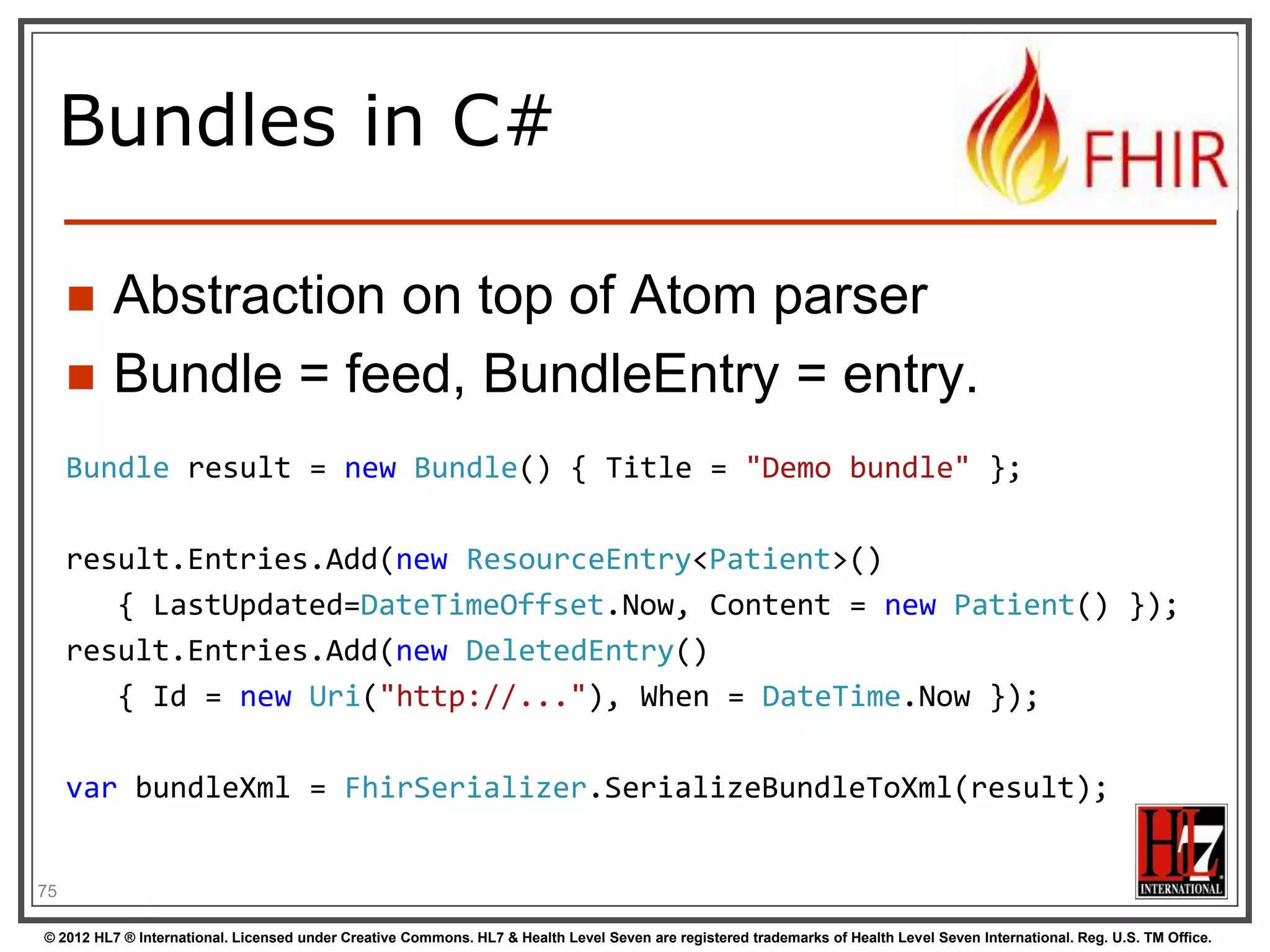 Json Atom - Example
{
"title": "Search result",
"updated": "2012-09-20T12:04:45Z",
"id": "urn:uuid:50ea3e5e-b6a7-4f55-956c-caef491bbc08",
"link": [ { "rel": "self", "href": "http://server.org/fhir/Patient?format=json" } ],
"entry": [
{ "title": "Resource of type Patient, with id = 1 and version = 1",
"link": [ { "rel": "self", "href": "http://fhir.furore.com/fhir/Patient/1/_history/1" } ],
"id": "http://fhir.furore.com/fhir/Patient/1",
"updated": "2012-05-29T23:45:32Z",
"published": "2012-09-20T12:04:47Z",
"author": [ { "name": "Grahame Grieve / HL7 publishing committee" } ],
"content":
{ "Patient": { } }
}
]
}
76
© 2012 HL7 ® International. Licensed under Creative Commons. HL7 & Health Level Seven are registered trademarks of Health Level Seven International. Reg. U.S. TM Office.

 