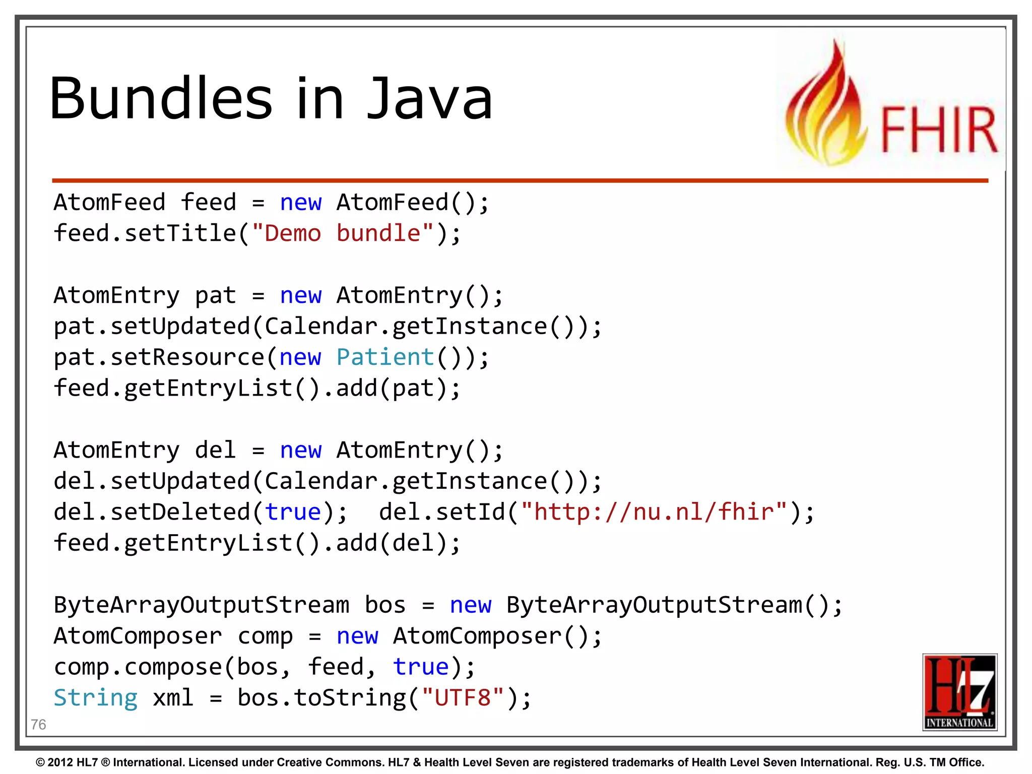 Bundles in C#



Abstraction on top of Atom parser
Bundle = feed, BundleEntry = entry.

Bundle result = new Bundle() { Title = "Demo bundle" };

result.Entries.Add(new ResourceEntry<Patient>()
{ LastUpdated=DateTimeOffset.Now, Content = new Patient() });
result.Entries.Add(new DeletedEntry()
{ Id = new Uri("http://..."), When = DateTime.Now });
var bundleXml = FhirSerializer.SerializeBundleToXml(result);
78
© 2012 HL7 ® International. Licensed under Creative Commons. HL7 & Health Level Seven are registered trademarks of Health Level Seven International. Reg. U.S. TM Office.

 