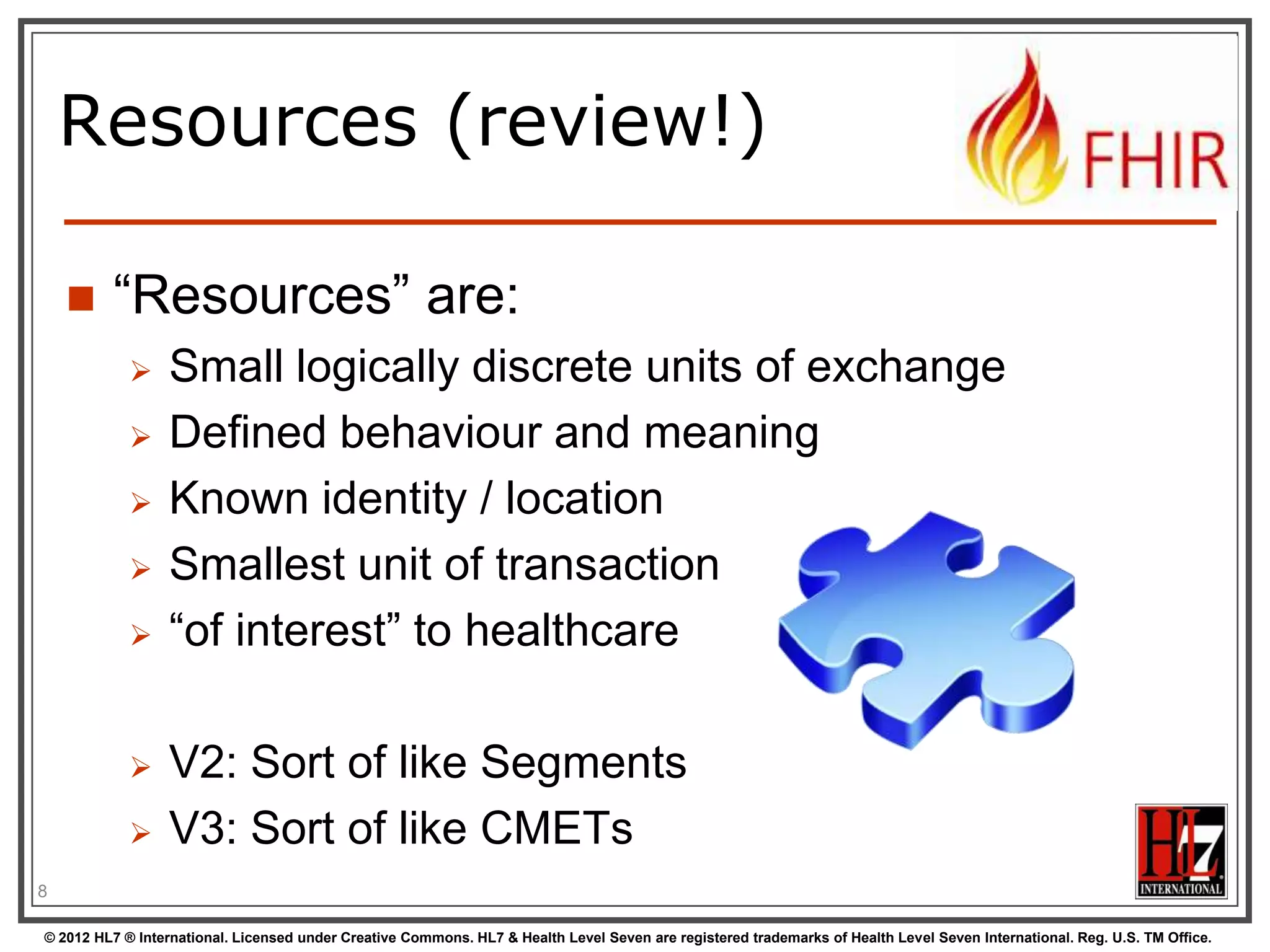 Resources (review!)


“Resources” are:










Small logically discrete units of exchange
Defined behaviour and meaning
Known identity / location
Smallest unit of transaction
“of interest” to healthcare

V2: Sort of like Segments
V3: Sort of like CMETs

8
© 2012 HL7 ® International. Licensed under Creative Commons. HL7 & Health Level Seven are registered trademarks of Health Level Seven International. Reg. U.S. TM Office.

 