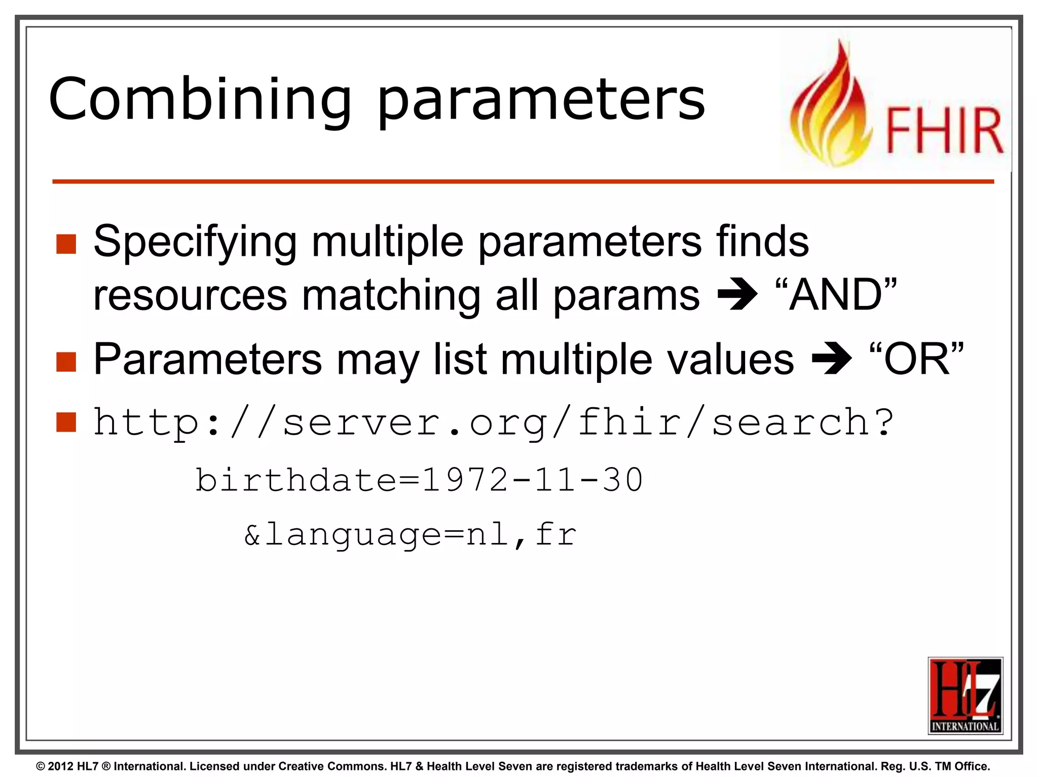 Search (patient)
Each resource has a set of “standard”
search operations, so not every element
can be searched!:

Our last search
used this one

© 2012 HL7 ® International. Licensed under Creative Commons. HL7 & Health Level Seven are registered trademarks of Health Level Seven International. Reg. U.S. TM Office.

 