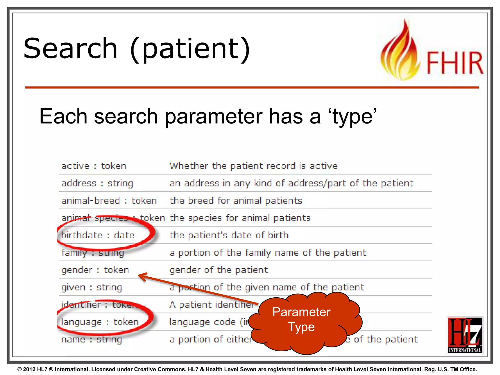 Combining parameters




Specifying multiple parameters finds
resources matching all params  “AND”
Parameters may list multiple values  “OR”
http://server.org/fhir
/Patient/search?
birthdate=1972-11-30
&language=NL,FR

© 2012 HL7 ® International. Licensed under Creative Commons. HL7 & Health Level Seven are registered trademarks of Health Level Seven International. Reg. U.S. TM Office.

 