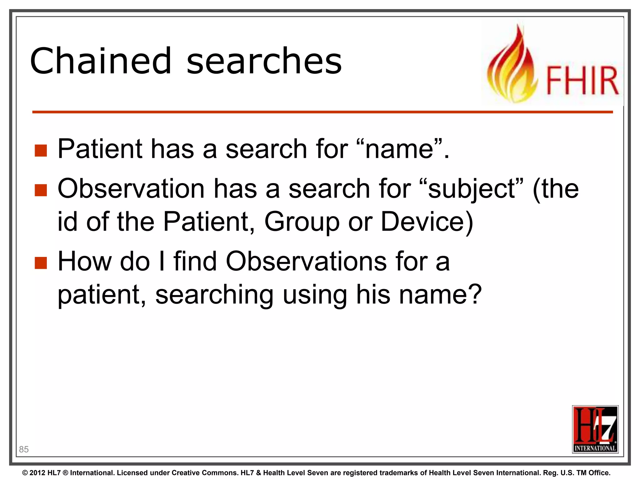 Chained searches




Patient has a search for “name”.
Observation has a search for “subject” (the
id of the Patient, Group or Device)
How do I find Observations for a patient,
searching using his name?

87
© 2012 HL7 ® International. Licensed under Creative Commons. HL7 & Health Level Seven are registered trademarks of Health Level Seven International. Reg. U.S. TM Office.

 