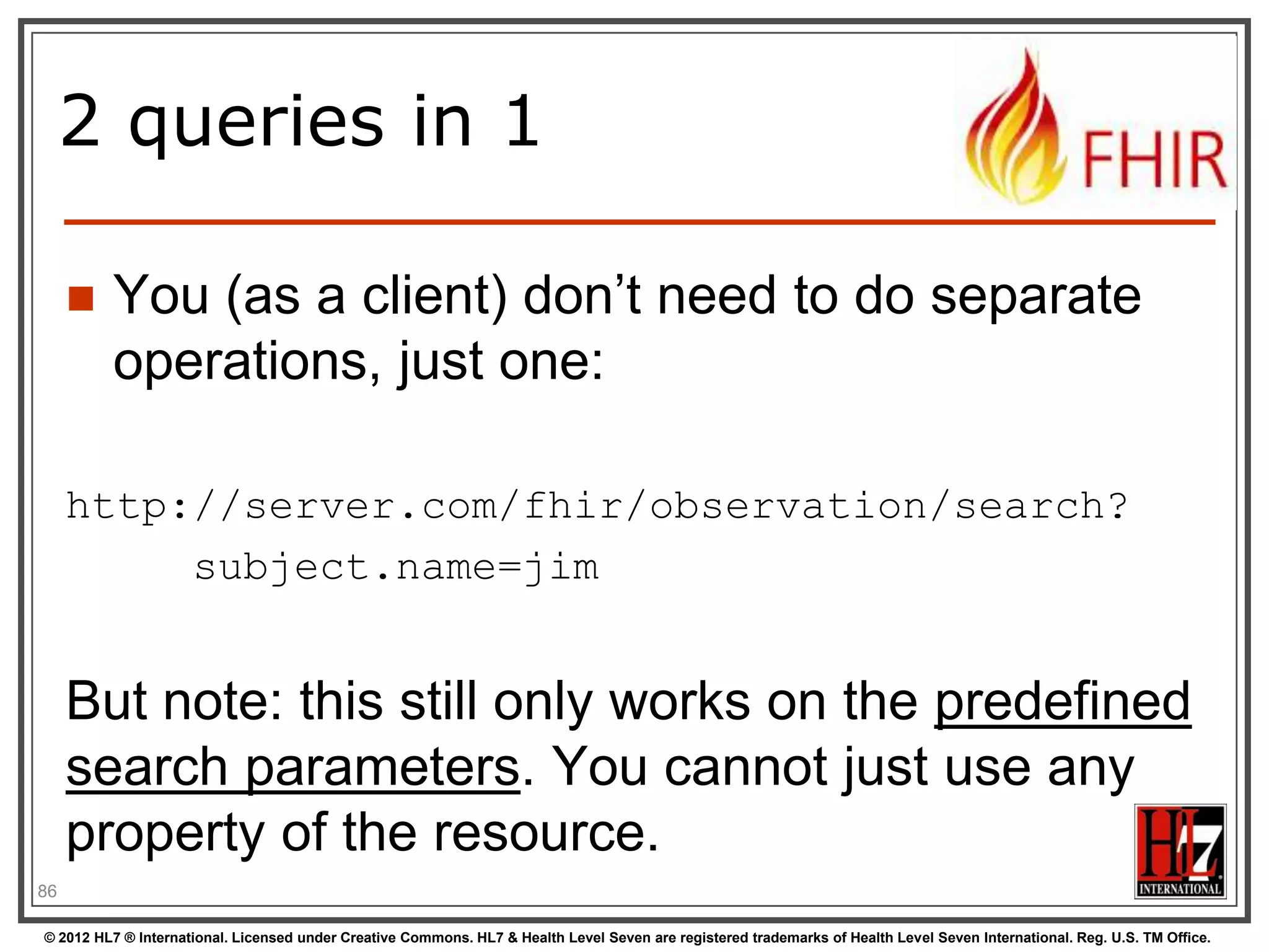 2 queries in 1


You (as a client) don‟t need to do separate
operations, just one:

http://server.com/fhir/observation/search?
subject.name=jim

But note: this still only works on the predefined
search parameters. You cannot just use any
property of the resource.
88
© 2012 HL7 ® International. Licensed under Creative Commons. HL7 & Health Level Seven are registered trademarks of Health Level Seven International. Reg. U.S. TM Office.

 