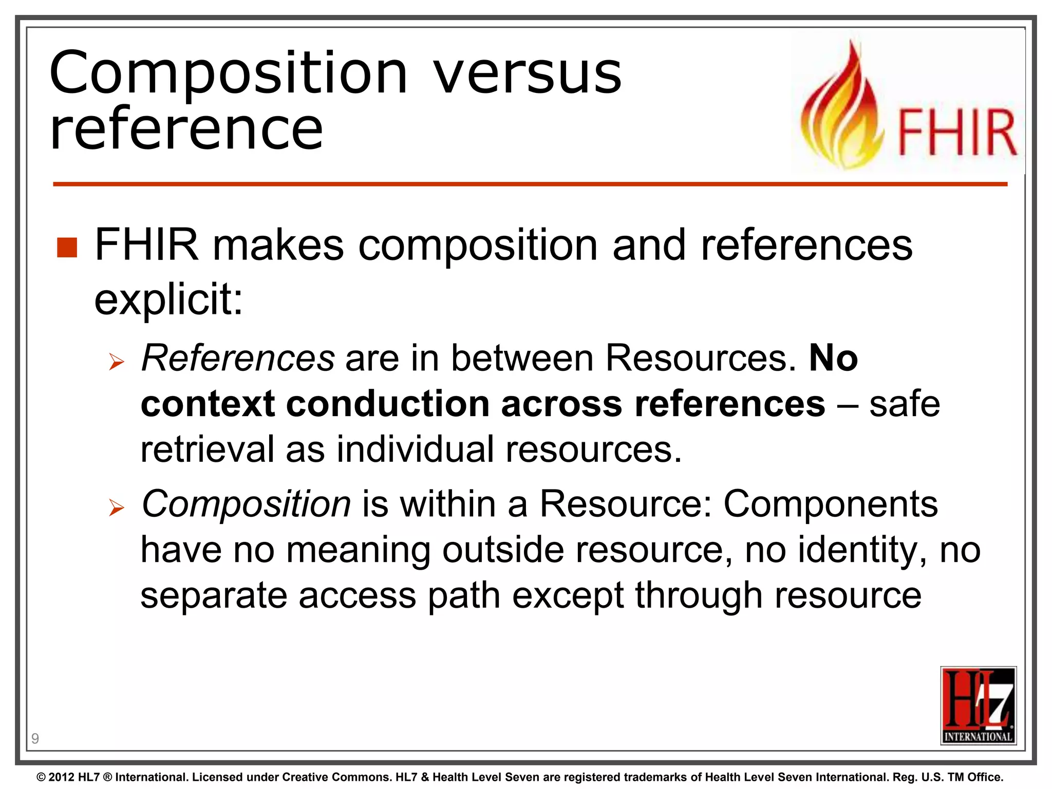 Composition versus
reference


FHIR makes composition and references
explicit:




References are in between Resources. No
context conduction across references – safe
retrieval as individual resources.
Composition is within a Resource: Components
have no meaning outside resource, no identity, no
separate access path except through resource

9
© 2012 HL7 ® International. Licensed under Creative Commons. HL7 & Health Level Seven are registered trademarks of Health Level Seven International. Reg. U.S. TM Office.

 