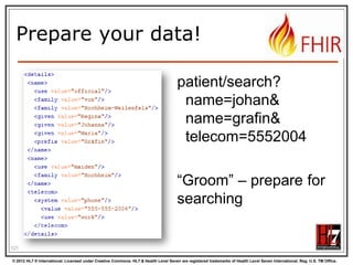 Handling both





You need “meta” knowledge of the definition
to distinguish lists / attributes
The Java/C# API‟s can easily interconvert
Digital Signatures (in json?) are a problem
when converting  store the original
JAXB / XmlSerializer / DataContract would
need extensive customization / additional
@annotation / [attributes]. Contact us!

123
© 2012 HL7 ® International. Licensed under Creative Commons. HL7 & Health Level Seven are registered trademarks of Health Level Seven International. Reg. U.S. TM Office.

 