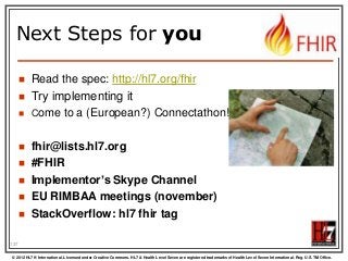 Next Steps for you












Read the spec: http://hl7.org/fhir
Try implementing it
Come to a (European?) Connectathon!

fhir@lists.hl7.org
#FHIR
Implementor’s Skype Channel
EU RIMBAA meetings (november)
StackOverflow: hl7 fhir tag

137
© 2012 HL7 ® International. Licensed under Creative Commons. HL7 & Health Level Seven are registered trademarks of Health Level Seven International. Reg. U.S. TM Office.

 
