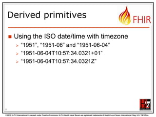 Start at the bottom:
Primitives
boolean
integer
decimal

xs:decimal

base64Binary

xs:base64Binary

instant

xs:dateTime

string

xs:string

Values can be either true or false
A signed 32-bit integer
A rational number. A true decimal, with
inbuilt precision (e.g. Java BigDecimal)
A stream of bytes, base64 encoded
An instant in time - known at least to the
second and always includes a
timezone.
A sequence of Unicode characters.

uri

xs:anyURI

A Uniform Resource Identifier Reference.

date

union of xs:date,
xs:gYearMonth,
xs:gYear

A date, or partial date as used in
human communication. No time zone.

dateTime
20

xs:boolean
xs:int

union of xs:dateTime, A date, date-time or partial date as used
xs:date,
in human communication. If hours and
xs:gYearMonth,
minutes are specified, a time zone must
xs:gYear
be populated.

© 2012 HL7 ® International. Licensed under Creative Commons. HL7 & Health Level Seven are registered trademarks of Health Level Seven International. Reg. U.S. TM Office.

 